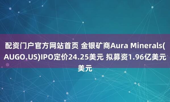 配资门户官方网站首页 金银矿商Aura Minerals(AUGO.US)IPO定价24.25美元 拟募资1.96亿美元