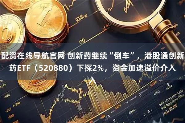 配资在线导航官网 创新药继续“倒车”，港股通创新药ETF（520880）下探2%，资金加速溢价介入