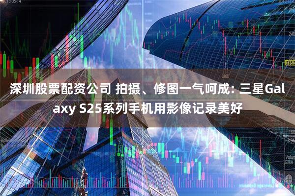 深圳股票配资公司 拍摄、修图一气呵成: 三星Galaxy S25系列手机用影像记录美好