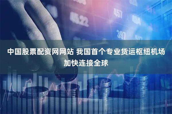 中国股票配资网网站 我国首个专业货运枢纽机场加快连接全球