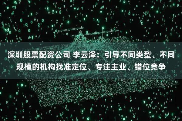 深圳股票配资公司 李云泽：引导不同类型、不同规模的机构找准定位、专注主业、错位竞争