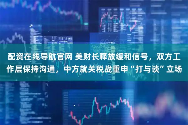 配资在线导航官网 美财长释放缓和信号，双方工作层保持沟通，中方就关税战重申“打与谈”立场