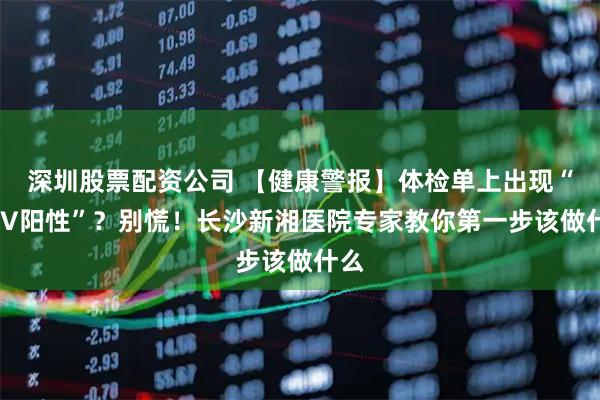 深圳股票配资公司 【健康警报】体检单上出现“HPV阳性”？别慌！长沙新湘医院专家教你第一步该做什么