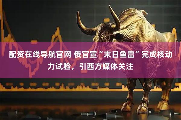 配资在线导航官网 俄官宣“末日鱼雷”完成核动力试验，引西方媒体关注