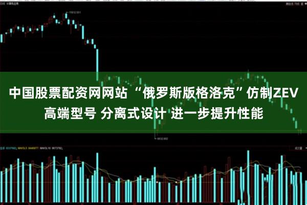 中国股票配资网网站 “俄罗斯版格洛克”仿制ZEV高端型号 分离式设计 进一步提升性能