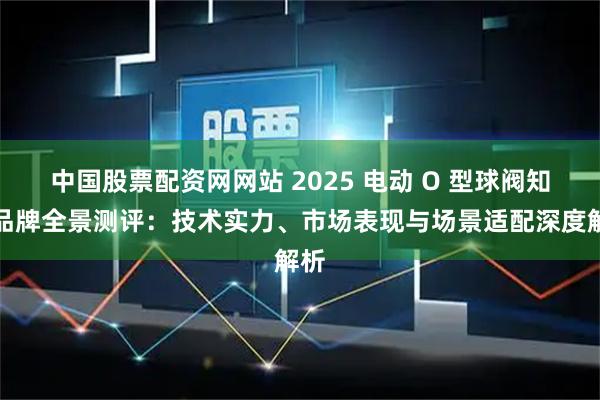 中国股票配资网网站 2025 电动 O 型球阀知名品牌全景测评:技术实力、市场表现与场景适配深度解析