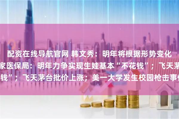 配资在线导航官网 韩文秀：明年将根据形势变化出台实施增量政策；国家医保局：明年力争实现生娃基本“不花钱”；飞天茅台批价上涨；美一大学发生校园枪击事件丨每经早参