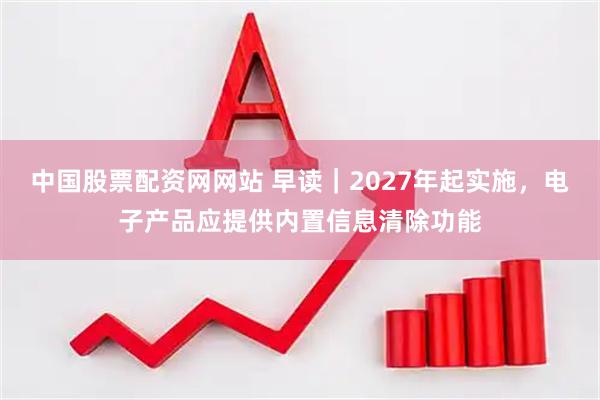 中国股票配资网网站 早读｜2027年起实施，电子产品应提供内置信息清除功能
