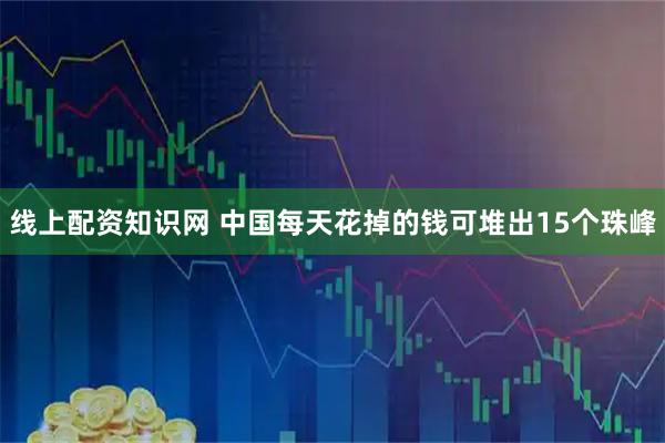 线上配资知识网 中国每天花掉的钱可堆出15个珠峰