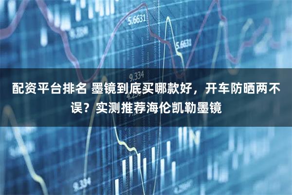 配资平台排名 墨镜到底买哪款好，开车防晒两不误？实测推荐海伦凯勒墨镜