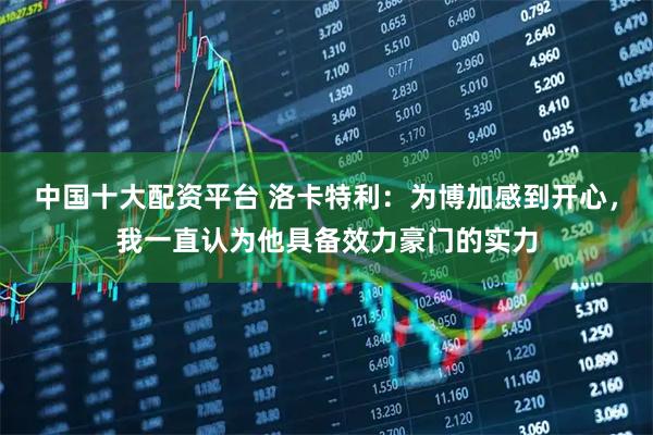 中国十大配资平台 洛卡特利：为博加感到开心，我一直认为他具备效力豪门的实力