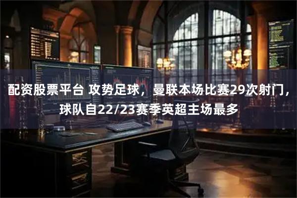 配资股票平台 攻势足球，曼联本场比赛29次射门，球队自22/23赛季英超主场最多