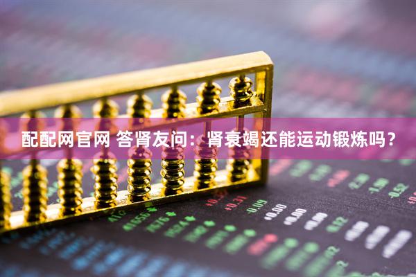 配配网官网 答肾友问：肾衰竭还能运动锻炼吗？