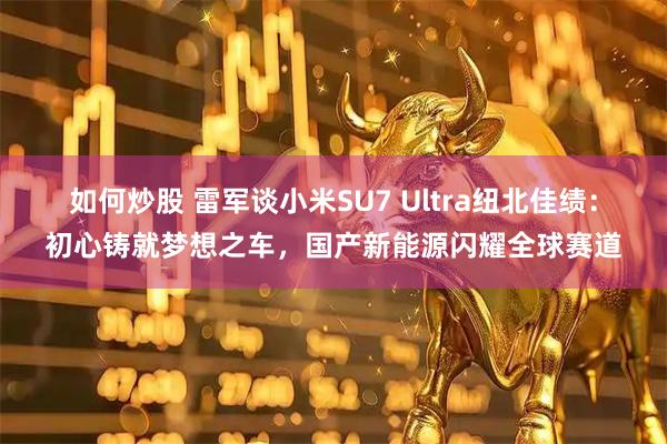 如何炒股 雷军谈小米SU7 Ultra纽北佳绩：初心铸就梦想之车，国产新能源闪耀全球赛道