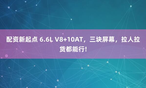 配资新起点 6.6L V8+10AT，三块屏幕，拉人拉货都能行!