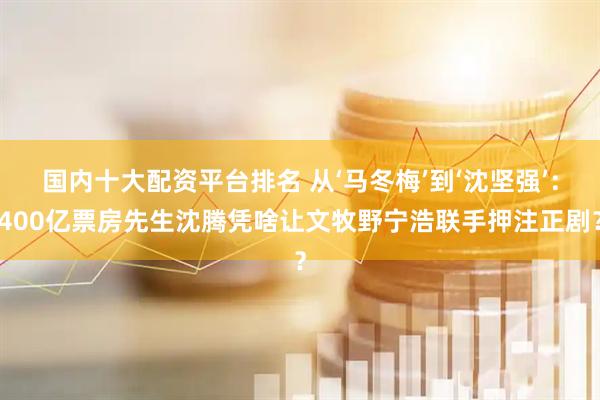 国内十大配资平台排名 从‘马冬梅’到‘沈坚强’：400亿票房先生沈腾凭啥让文牧野宁浩联手押注正剧？