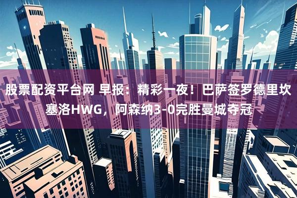 股票配资平台网 早报：精彩一夜！巴萨签罗德里坎塞洛HWG，阿森纳3-0完胜曼城夺冠