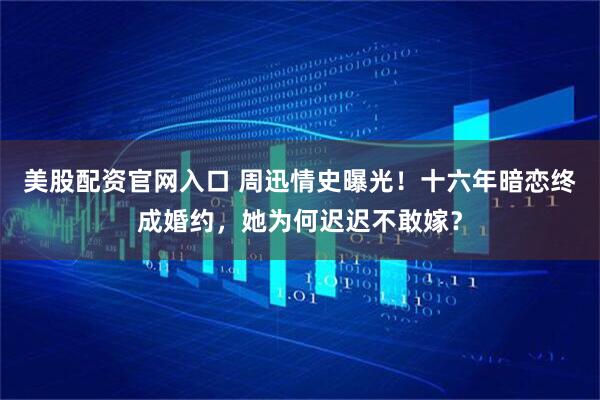 美股配资官网入口 周迅情史曝光！十六年暗恋终成婚约，她为何迟迟不敢嫁？