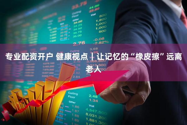 专业配资开户 健康视点｜让记忆的“橡皮擦”远离老人