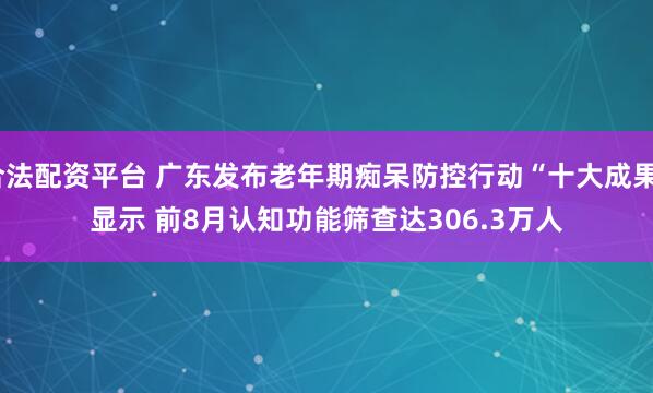 合法配资平台 广东发布老年期痴呆防控行动“十大成果”显示 前8月认知功能筛查达306.3万人
